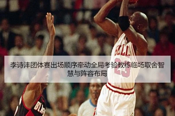 李诗沣团体赛出场顺序牵动全局考验教练临场取舍智慧与阵容布局